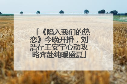 《陷入我们的热恋》今晚开播，刘浩存王安宇心动攻略奔赴纯暧盛夏
