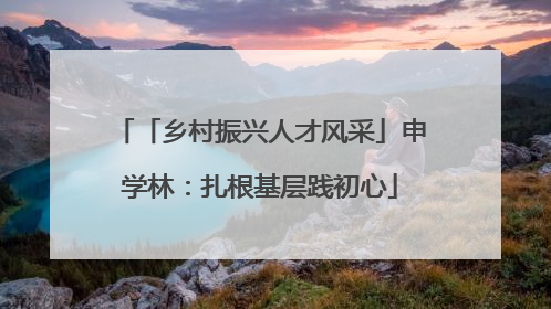 「乡村振兴人才风采」申学林：扎根基层践初心