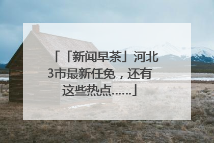「新闻早茶」河北3市最新任免，还有这些热点……