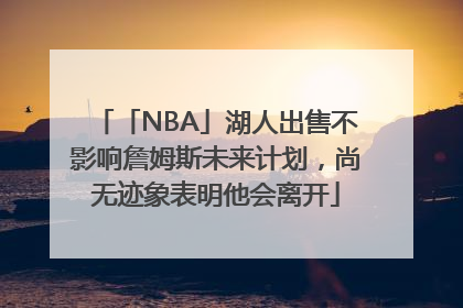 「NBA」湖人出售不影响詹姆斯未来计划，尚无迹象表明他会离开