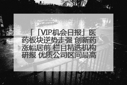 「VIP机会日报」医药板块逆势走强 创新药涨幅居前 栏目精选机构研报 优质公司区间最高涨34.9%