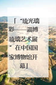 “琉光璃彩——淄博琉璃艺术展”在中国国家博物馆开幕