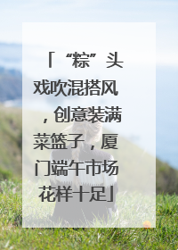 “粽”头戏吹混搭风，创意装满菜篮子，厦门端午市场花样十足