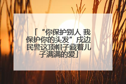 “你保护别人 我保护你的头发”戍边民警这顶帽子藏着儿子满满的爱