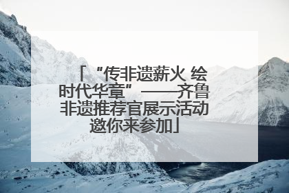 “传非遗薪火 绘时代华章”——齐鲁非遗推荐官展示活动邀你来参加