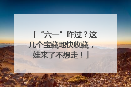 “六一”咋过？这几个宝藏地快收藏，娃来了不想走！