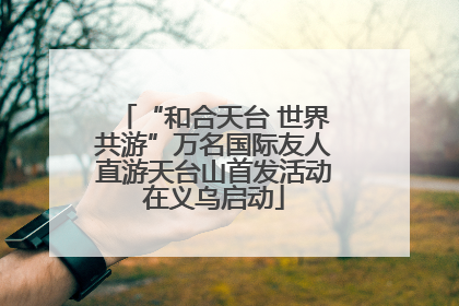 “和合天台 世界共游”万名国际友人直游天台山首发活动在义乌启动
