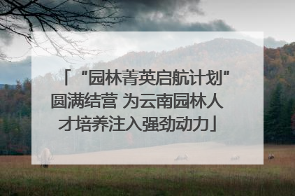 “园林菁英启航计划”圆满结营 为云南园林人才培养注入强劲动力
