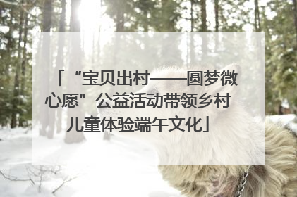 “宝贝出村——圆梦微心愿”公益活动带领乡村儿童体验端午文化