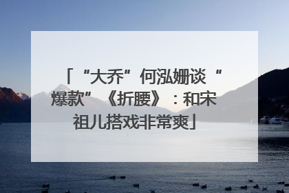 “大乔”何泓姗谈“爆款”《折腰》：和宋祖儿搭戏非常爽