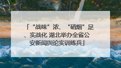 “战味”浓、“硝烟”足、实战化 湖北举办全省公安新闻舆论实训练兵