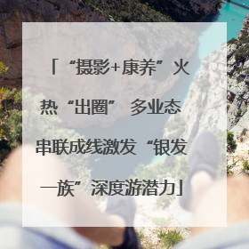 “摄影+康养”火热“出圈” 多业态串联成线激发“银发一族”深度游潜力