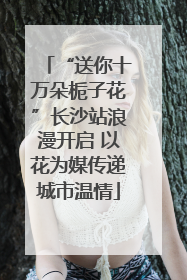 “送你十万朵栀子花”长沙站浪漫开启 以花为媒传递城市温情