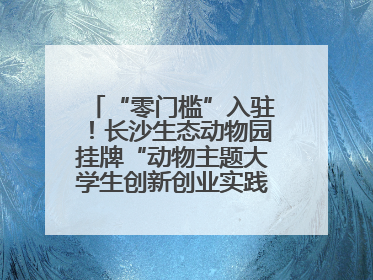 “零门槛”入驻！长沙生态动物园挂牌“动物主题大学生创新创业实践基地”