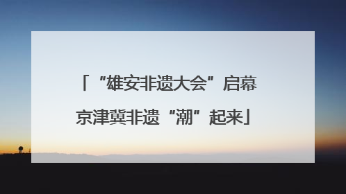 “雄安非遗大会”启幕 京津冀非遗“潮”起来