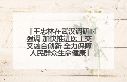 王忠林在武汉调研时强调 加快推进医工交叉融合创新 全力保障人民群众生命健康