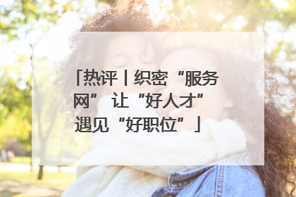 热评丨织密“服务网” 让“好人才”遇见“好职位”