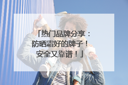 热门品牌分享：防晒霜好的牌子！安全又靠谱！