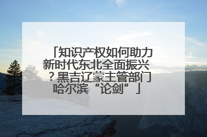 知识产权如何助力新时代东北全面振兴？黑吉辽蒙主管部门哈尔滨“论剑”