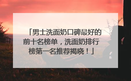 男士洗面奶口碑最好的前十名榜单，洗面奶排行榜第一名推荐揭晓！
