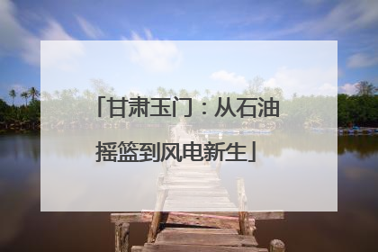 甘肃玉门：从石油摇篮到风电新生