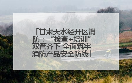 甘肃天水经开区消防：“检查+培训”双管齐下 全面筑牢消防产品安全防线
