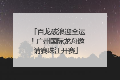 百龙破浪迎全运！广州国际龙舟邀请赛珠江开赛