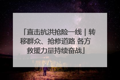 直击抗洪抢险一线｜转移群众、抢修道路 各方救援力量持续奋战