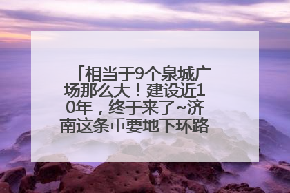 相当于9个泉城广场那么大！建设近10年，终于来了~济南这条重要地下环路将开始试运行→