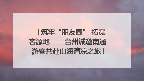 筑牢“朋友圈” 拓宽客源地——台州诚邀南通游客共赴山海清凉之旅