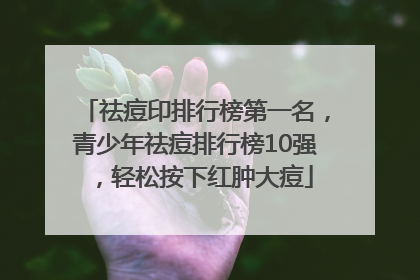 祛痘印排行榜第一名，青少年祛痘排行榜10强，轻松按下红肿大痘