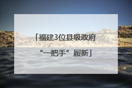 福建3位县级政府“一把手”履新