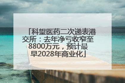 科望医药二次递表港交所：去年净亏收窄至8800万元，预计最早2028年商业化