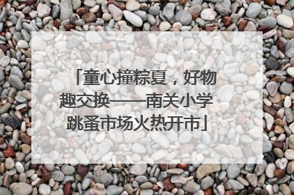 童心撞粽夏，好物趣交换——南关小学跳蚤市场火热开市