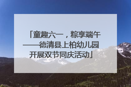 童趣六一，粽享端午——德清县上柏幼儿园开展双节同庆活动