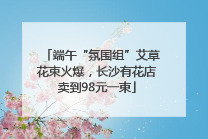 端午“氛围组”艾草花束火爆，长沙有花店卖到98元一束