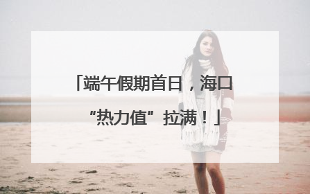 端午假期首日，海口“热力值”拉满！