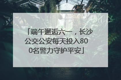 端午邂逅六一，长沙公交公安每天投入800名警力守护平安