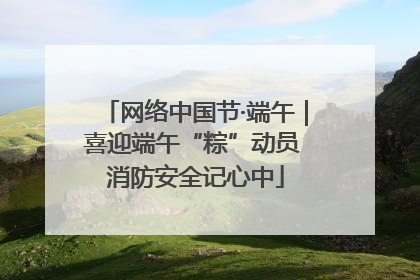 网络中国节·端午｜喜迎端午“粽”动员 消防安全记心中