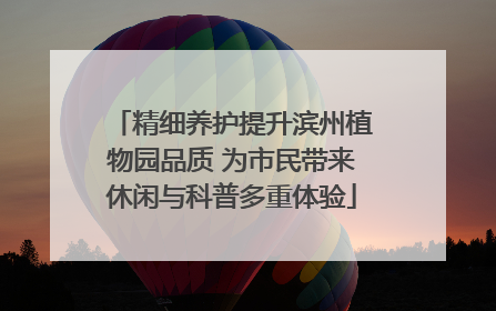 精细养护提升滨州植物园品质 为市民带来休闲与科普多重体验