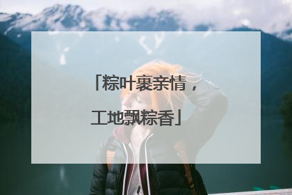 粽叶裹亲情，工地飘粽香