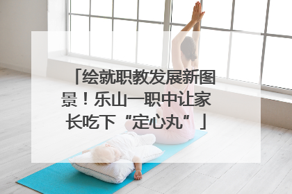 绘就职教发展新图景！乐山一职中让家长吃下“定心丸”
