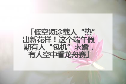 低空短途载人“热”出新花样！这个端午假期有人“包机”求婚，有人空中看龙舟赛