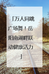 万人同跳广场舞！岳阳南湖畔跃动健康活力