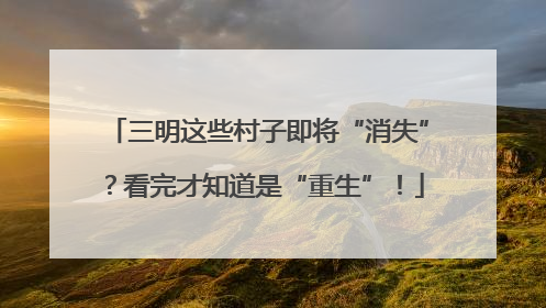 三明这些村子即将“消失”？看完才知道是“重生”！
