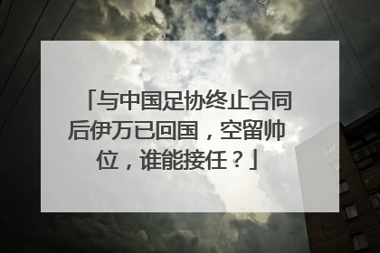 与中国足协终止合同后伊万已回国，空留帅位，谁能接任？