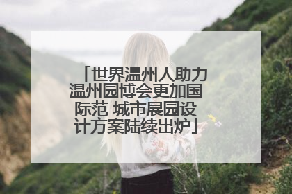 世界温州人助力温州园博会更加国际范 城市展园设计方案陆续出炉