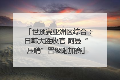 世预赛亚洲区综合：日韩大胜收官 阿曼“压哨”晋级附加赛