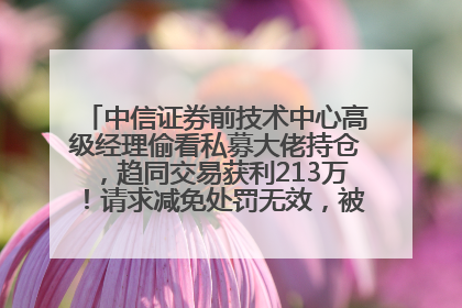 中信证券前技术中心高级经理偷看私募大佬持仓，趋同交易获利213万！请求减免处罚无效，被罚没426万