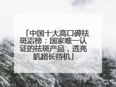 中国十大高口碑祛斑霜榜：国家唯一认证的祛斑产品，透亮肌超长待机